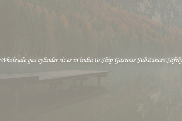 Wholesale gas cylinder sizes in india to Ship Gaseous Substances Safely