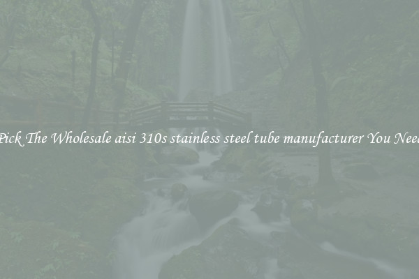 Pick The Wholesale aisi 310s stainless steel tube manufacturer You Need