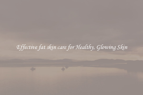 Effective fat skin care for Healthy, Glowing Skin