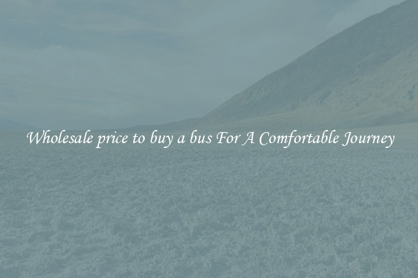 Wholesale price to buy a bus For A Comfortable Journey