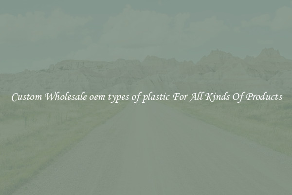 Custom Wholesale oem types of plastic For All Kinds Of Products