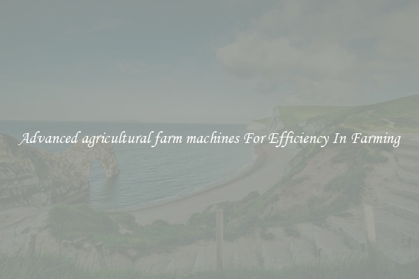 Advanced agricultural farm machines For Efficiency In Farming